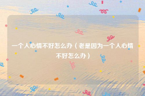 一个人心情不好怎么办（老是因为一个人心情不好怎么办）
