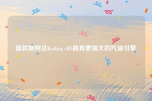 新款斯柯达Kodiaq vRS具有更强大的汽油引擎