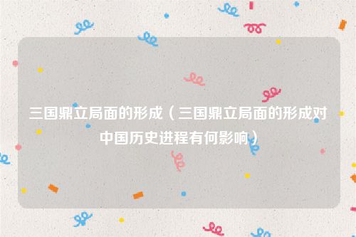 三国鼎立局面的形成(三国鼎立局面的形成对中国历史进程有何影响)