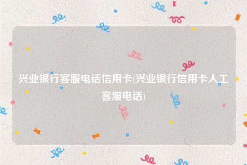 兴业银行客服电话信用卡(兴业银行信用卡人工客服电话)