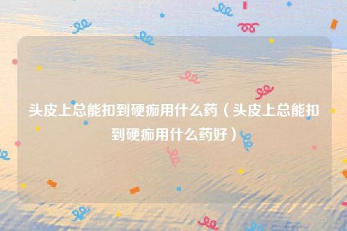 头皮上总能扣到硬痂用什么药(头皮上总能扣到硬痂用什么药好)