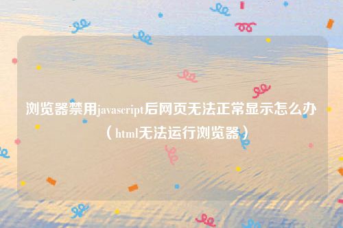 浏览器禁用javascript后网页无法正常显示怎么办（html无法运行浏览器）