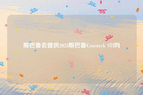 斯巴鲁会提供2023斯巴鲁Crosstrek STI吗