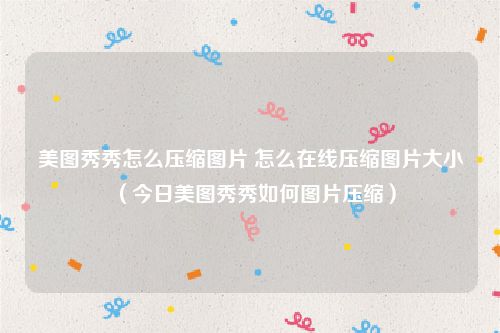 美图秀秀怎么压缩图片 怎么在线压缩图片大小(今日美图秀秀如何图片压缩)