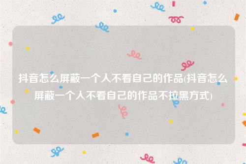抖音怎么屏蔽一个人不看自己的作品(抖音怎么屏蔽一个人不看自己的作品不拉黑方式)