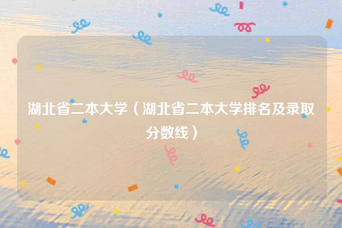 湖北省二本大学(湖北省二本大学排名及录取分数线)