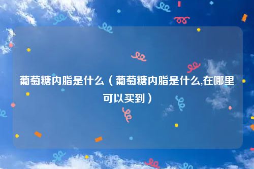 葡萄糖内脂是什么(葡萄糖内脂是什么,在哪里可以买到)