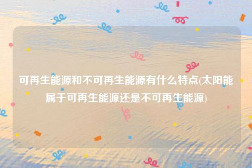 可再生能源和不可再生能源有什么特点(太阳能属于可再生能源还是不可再生能源)