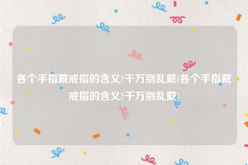 各个手指戴戒指的含义?千万别乱戴(各个手指戴戒指的含义?千万别乱戴)