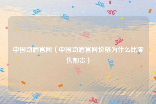 中国劲酒官网（中国劲酒官网价格为什么比零售都贵）