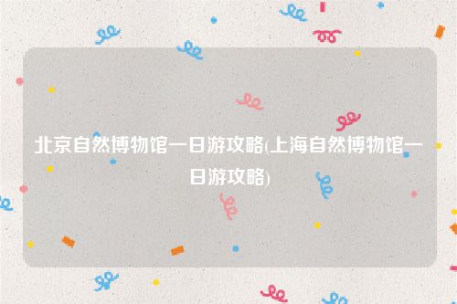 北京自然博物馆一日游攻略(上海自然博物馆一日游攻略)