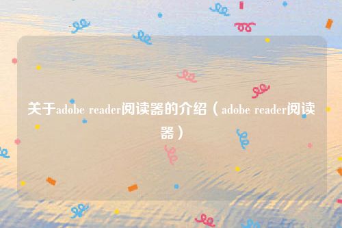关于adobe reader阅读器的介绍(adobe reader阅读器)