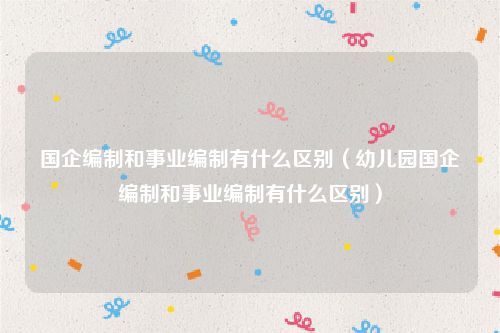 国企编制和事业编制有什么区别（幼儿园国企编制和事业编制有什么区别）