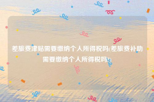 差旅费津贴需要缴纳个人所得税吗(差旅费补助需要缴纳个人所得税吗?)