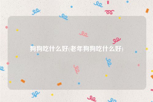 狗狗吃什么好(老年狗狗吃什么好)
