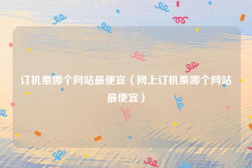 订机票哪个网站最便宜(网上订机票哪个网站最便宜)