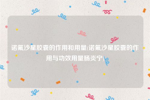 诺氟沙星胶囊的作用和用量(诺氟沙星胶囊的作用与功效用量肠炎宁)