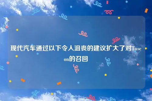 现代汽车通过以下令人沮丧的建议扩大了对Tuscon的召回