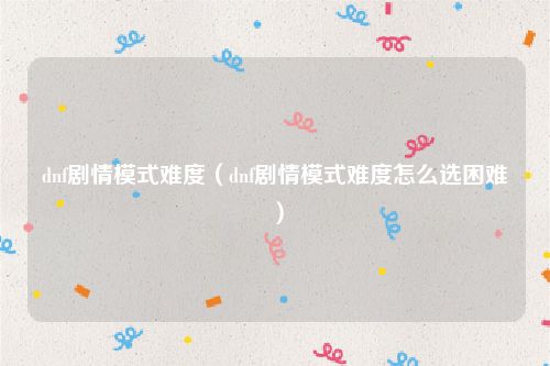 dnf剧情模式难度（dnf剧情模式难度怎么选困难）