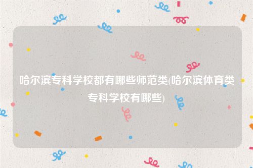 哈尔滨专科学校都有哪些师范类(哈尔滨体育类专科学校有哪些)
