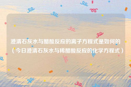 澄清石灰水与醋酸反应的离子方程式是如何的(今日澄清石灰水与稀醋酸反应的化学方程式)