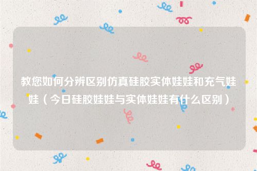 教您如何分辨区别仿真硅胶实体娃娃和充气娃娃（今日硅胶娃娃与实体娃娃有什么区别）