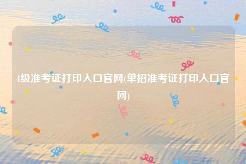 4级准考证打印入口官网(单招准考证打印入口官网)