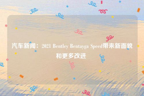 汽车新闻:2021 Bentley Bentayga Speed带来新面貌和更多改进