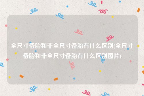 全尺寸备胎和非全尺寸备胎有什么区别(全尺寸备胎和非全尺寸备胎有什么区别图片)