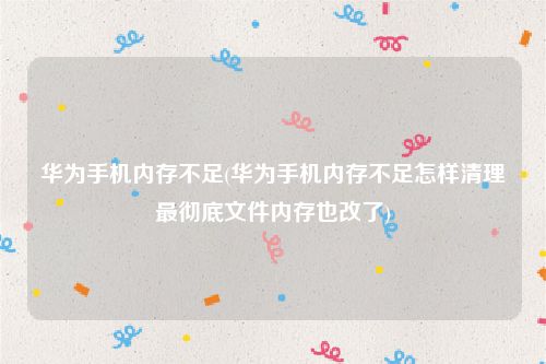 华为手机内存不足(华为手机内存不足怎样清理最彻底文件内存也改了)