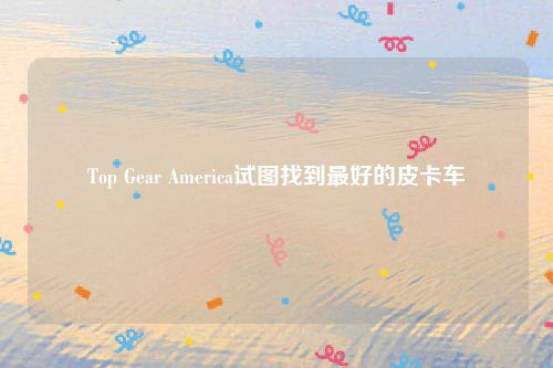 Top Gear America试图找到最好的皮卡车