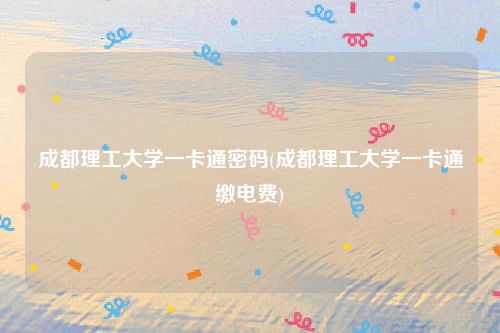 成都理工大学一卡通密码(成都理工大学一卡通缴电费)