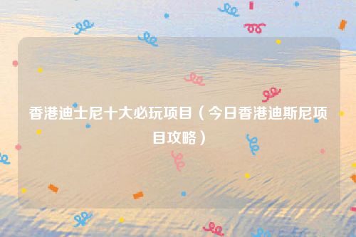 香港迪士尼十大必玩项目(今日香港迪斯尼项目攻略)