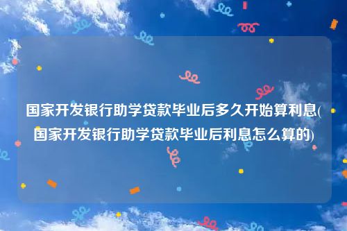 国家开发银行助学贷款毕业后多久开始算利息(国家开发银行助学贷款毕业后利息怎么算的)