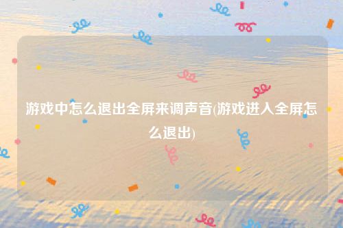 游戏中怎么退出全屏来调声音(游戏进入全屏怎么退出)