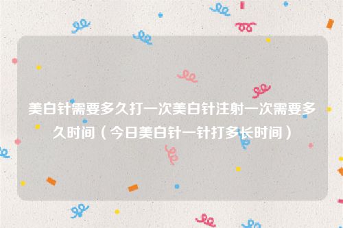 美白针需要多久打一次美白针注射一次需要多久时间（今日美白针一针打多长时间）