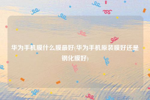 华为手机膜什么膜最好(华为手机原装膜好还是钢化膜好)