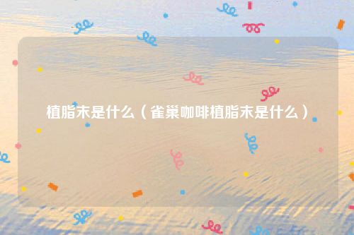 植脂末是什么(雀巢咖啡植脂末是什么)