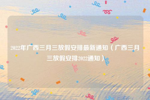 2022年广西三月三放假安排最新通知(广西三月三放假安排2022通知)