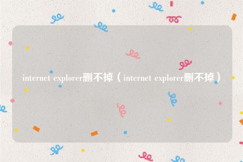 internet explorer删不掉(internet explorer删不掉)