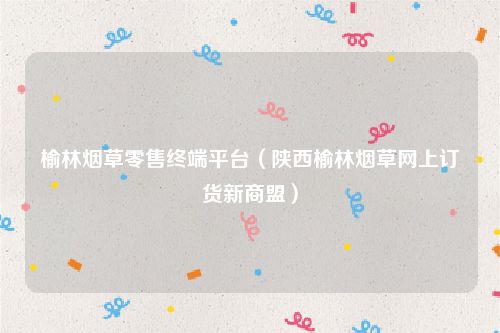 榆林烟草零售终端平台（陕西榆林烟草网上订货新商盟）