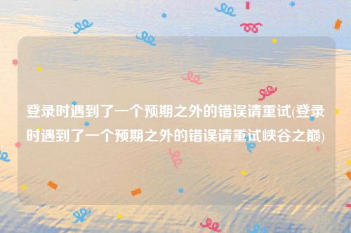 登录时遇到了一个预期之外的错误请重试(登录时遇到了一个预期之外的错误请重试峡谷之巅)