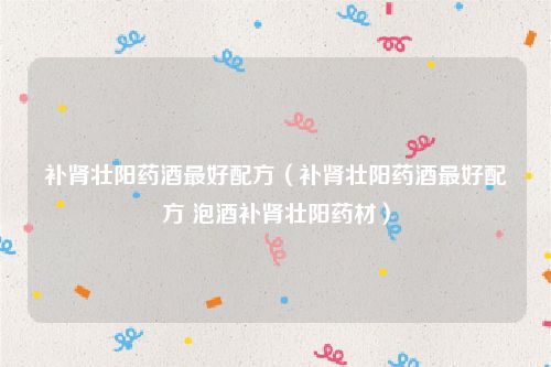 补肾壮阳药酒最好配方(补肾壮阳药酒最好配方 泡酒补肾壮阳药材)