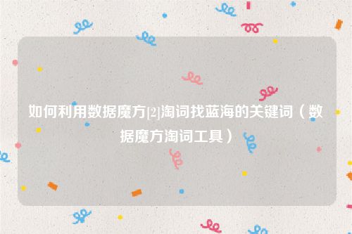 如何利用数据魔方[2]淘词找蓝海的关键词（数据魔方淘词工具）