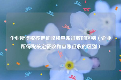 企业所得税核定征收和查账征收的区别（企业所得税核定征收和查账征收的区别）