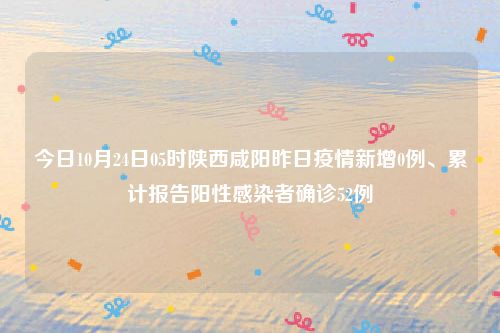 今日10月24日05时陕西咸阳昨日疫情新增0例、累计报告阳性感染者确诊52例