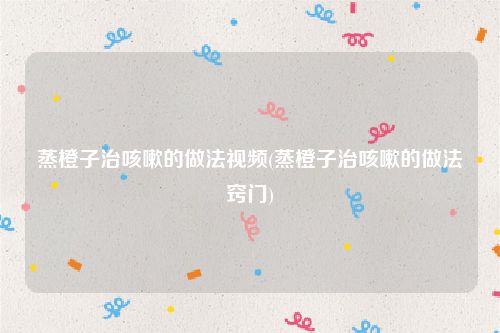 蒸橙子治咳嗽的做法视频(蒸橙子治咳嗽的做法窍门)