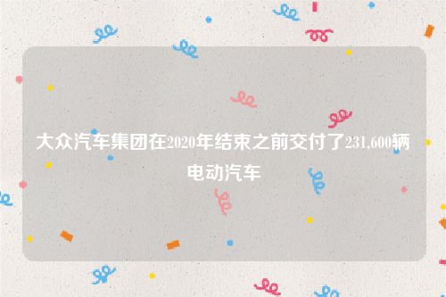 大众汽车集团在2020年结束之前交付了231,600辆电动汽车