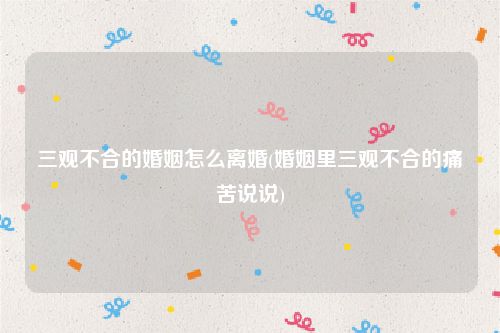 三观不合的婚姻怎么离婚(婚姻里三观不合的痛苦说说)