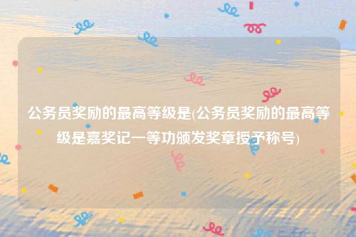 公务员奖励的最高等级是(公务员奖励的最高等级是嘉奖记一等功颁发奖章授予称号)